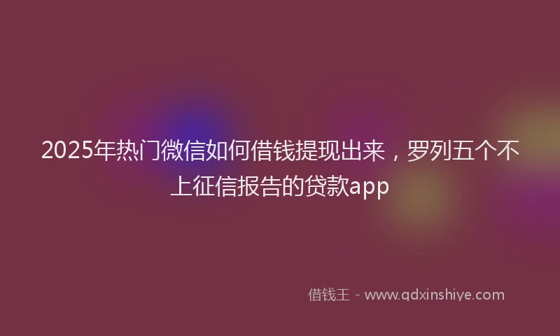2025年热门微信如何借钱提现出来，罗列五个不上征信报告的贷款app