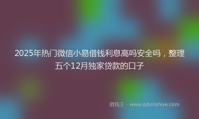 2025年热门微信小易借钱利息高吗安全吗，整理五个12月独家贷款的口子