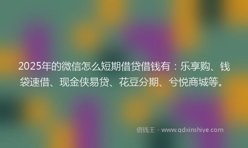2025年的微信怎么短期借贷借钱有：乐享购、钱袋速借、现金侠易贷、花豆分期、兮悦商城等。
