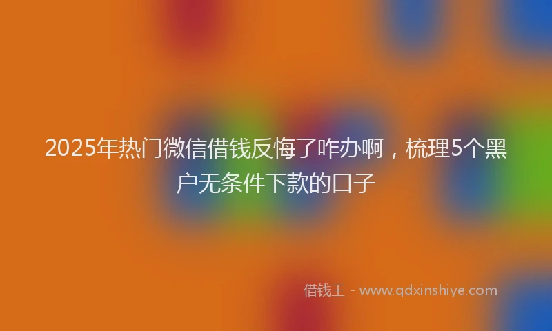 2025年热门微信借钱反悔了咋办啊，梳理5个黑户无条件下款的口子