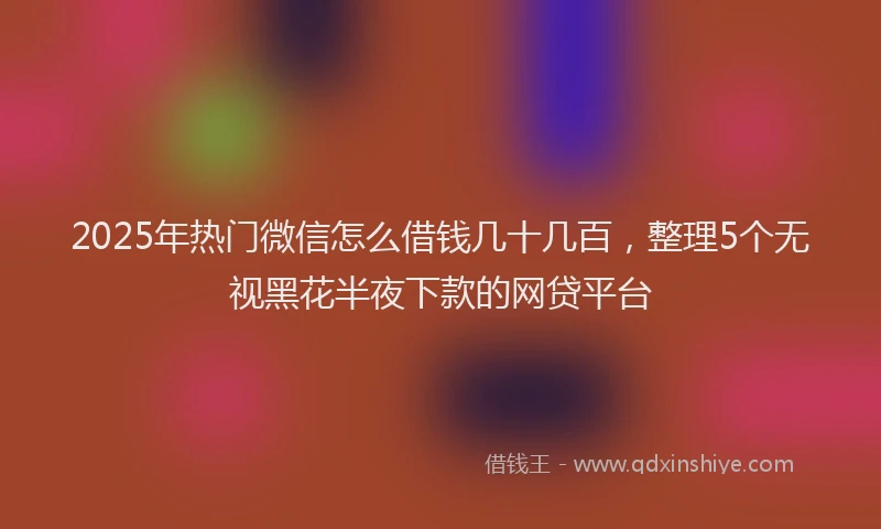 2025年热门微信怎么借钱几十几百，整理5个无视黑花半夜下款的网贷平台