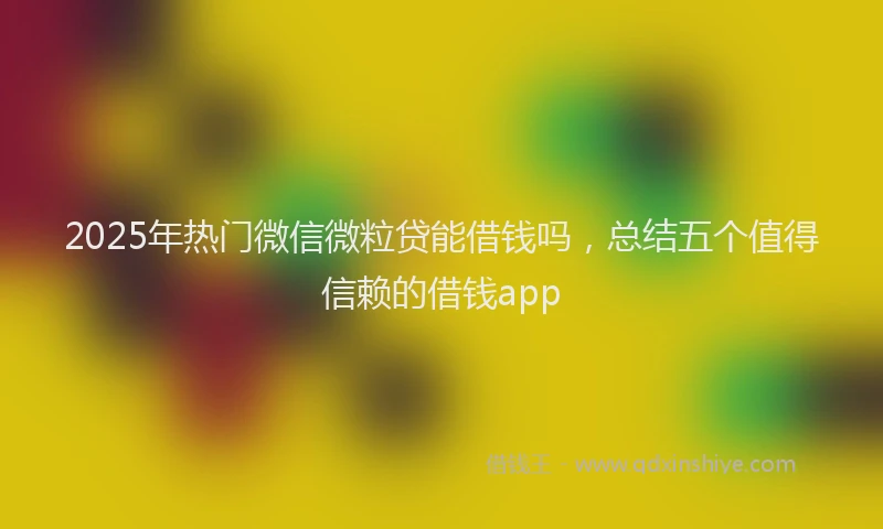 2025年热门微信微粒贷能借钱吗，总结五个值得信赖的借钱app