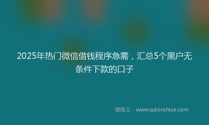 2025年热门微信借钱程序急需，汇总5个黑户无条件下款的口子