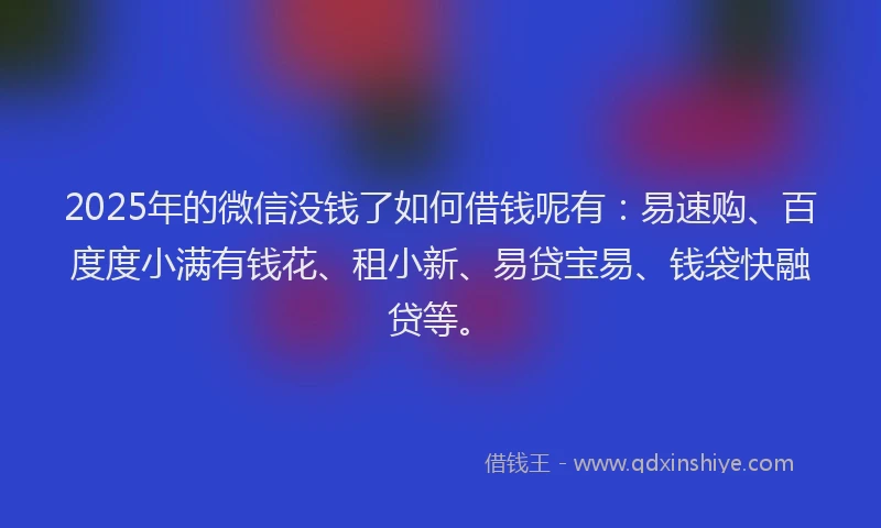 2025年的微信没钱了如何借钱呢有：易速购、百度度小满有钱花、租小新、易贷宝易、钱袋快融贷等。