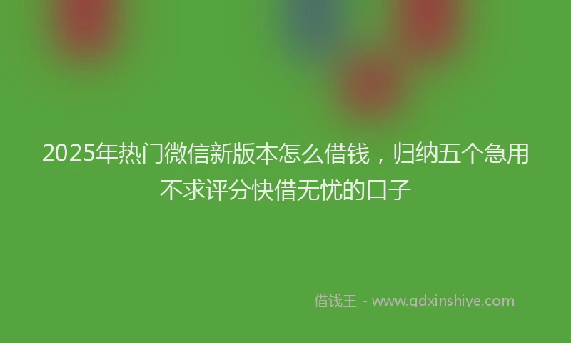 2025年热门微信新版本怎么借钱，归纳五个急用不求评分快借无忧的口子
