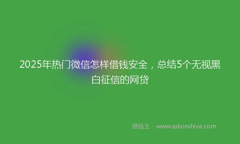 2025年热门微信怎样借钱安全，总结5个无视黑白征信的网贷