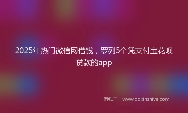 2025年热门微信网借钱，罗列5个凭支付宝花呗贷款的app