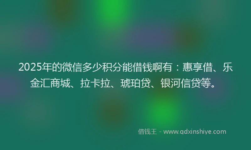 2025年的微信多少积分能借钱啊有：惠享借、乐金汇商城、拉卡拉、琥珀贷、银河信贷等。