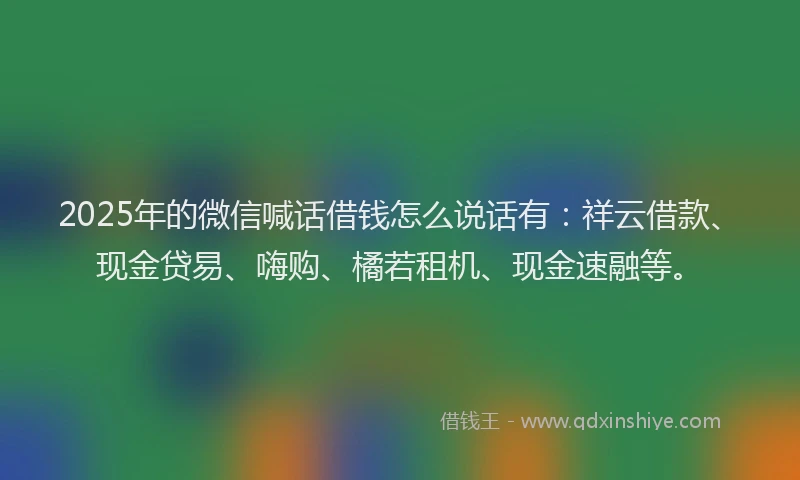2025年的微信喊话借钱怎么说话有：祥云借款、现金贷易、嗨购、橘若租机、现金速融等。