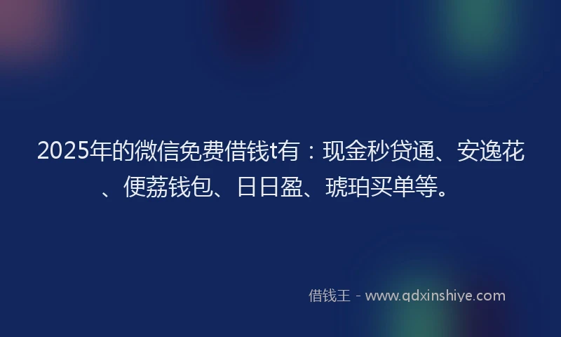 2025年的微信免费借钱t有：现金秒贷通、安逸花、便荔钱包、日日盈、琥珀买单等。