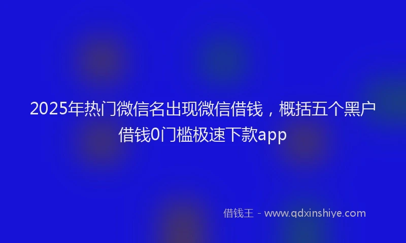 2025年热门微信名出现微信借钱，概括五个黑户借钱0门槛极速下款app