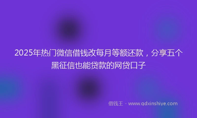 2025年热门微信借钱改每月等额还款，分享五个黑征信也能贷款的网贷口子