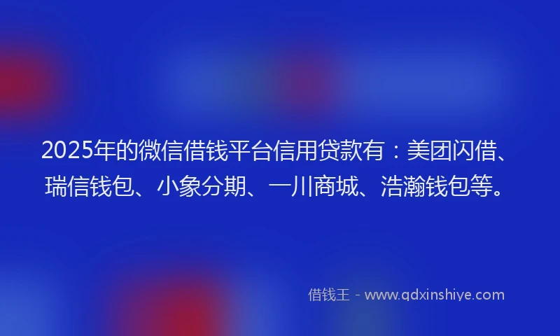 2025年的微信借钱平台信用贷款有：美团闪借、瑞信钱包、小象分期、一川商城、浩瀚钱包等。
