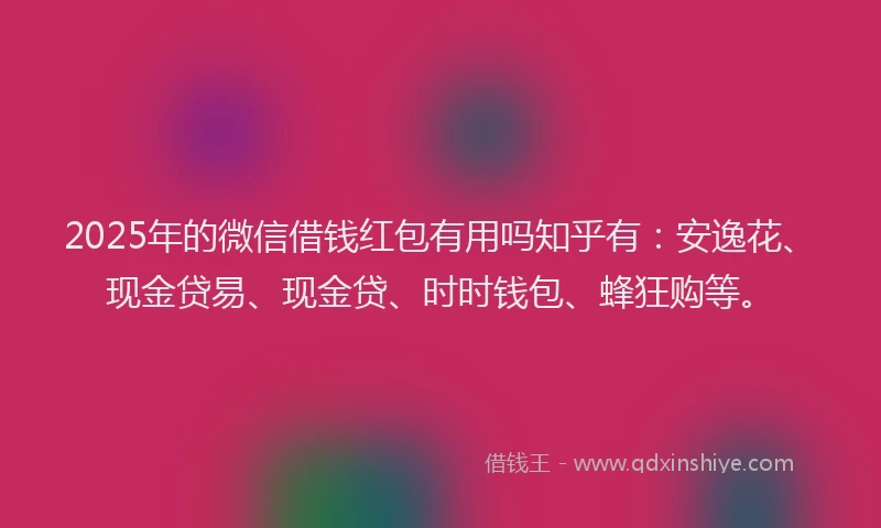 2025年的微信借钱红包有用吗知乎有：安逸花、现金贷易、现金贷、时时钱包、蜂狂购等。