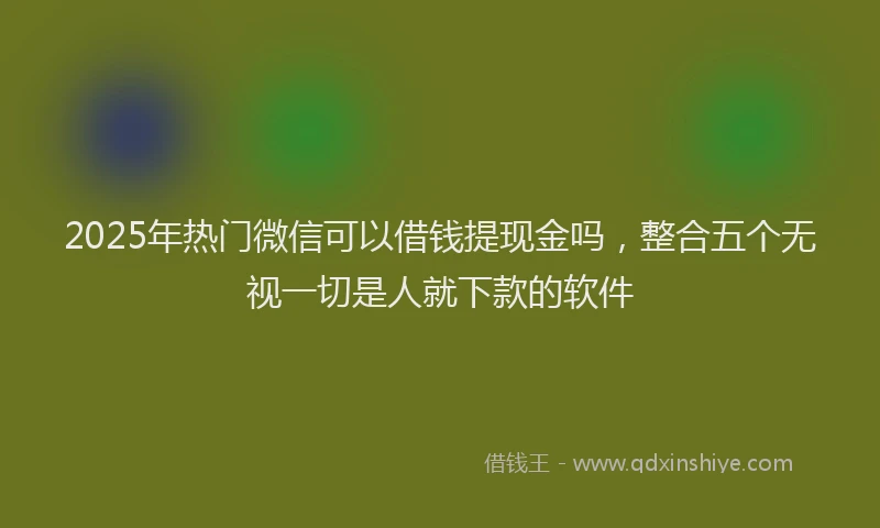 2025年热门微信可以借钱提现金吗，整合五个无视一切是人就下款的软件