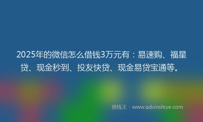 2025年的微信怎么借钱3万元有：易速购、福星贷、现金秒到、投友快贷、现金易贷宝通等。