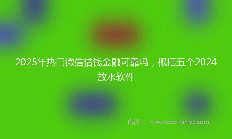 2025年热门微信借钱金融可靠吗，概括五个2024放水软件