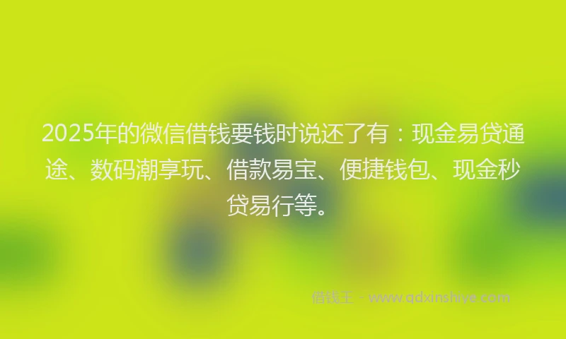 2025年的微信借钱要钱时说还了有：现金易贷通途、数码潮享玩、借款易宝、便捷钱包、现金秒贷易行等。