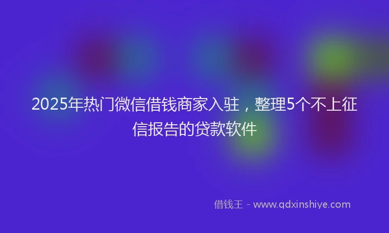 2025年热门微信借钱商家入驻，整理5个不上征信报告的贷款软件