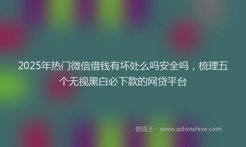 2025年热门微信借钱有坏处么吗安全吗，梳理五个无视黑白必下款的网贷平台