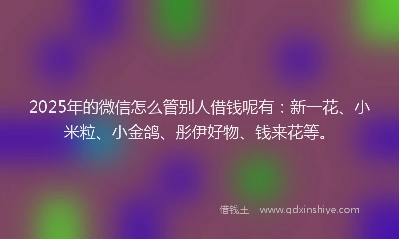 2025年的微信怎么管别人借钱呢有：新一花、小米粒、小金鸽、彤伊好物、钱来花等。