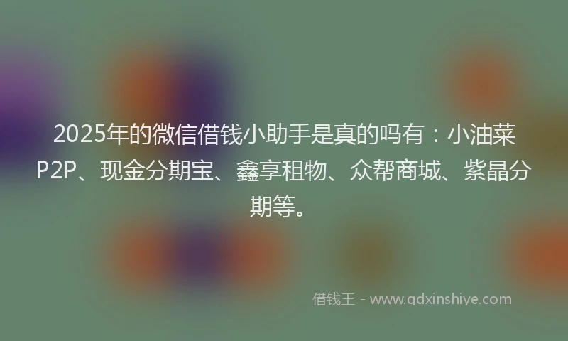 2025年的微信借钱小助手是真的吗有：小油菜P2P、现金分期宝、鑫享租物、众帮商城、紫晶分期等。