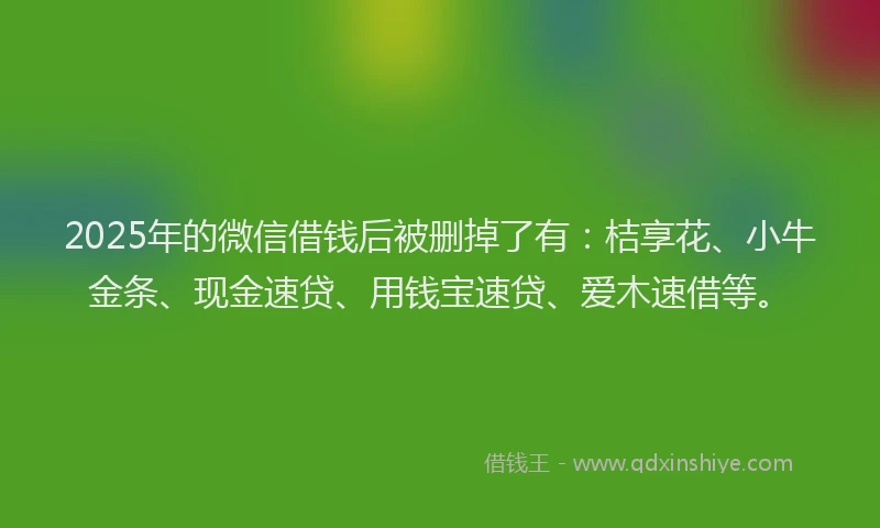 2025年的微信借钱后被删掉了有：桔享花、小牛金条、现金速贷、用钱宝速贷、爱木速借等。
