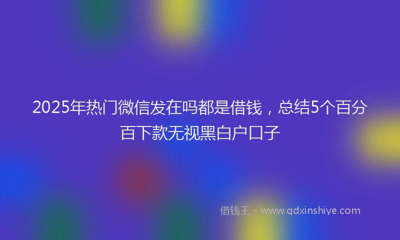 2025年热门微信发在吗都是借钱，总结5个百分百下款无视黑白户口子