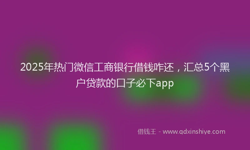 2025年热门微信工商银行借钱咋还，汇总5个黑户贷款的口子必下app