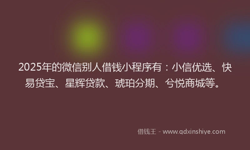 2025年的微信别人借钱小程序有：小信优选、快易贷宝、星辉贷款、琥珀分期、兮悦商城等。