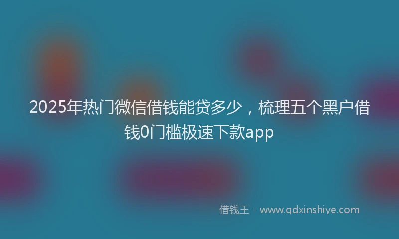 2025年热门微信借钱能贷多少，梳理五个黑户借钱0门槛极速下款app