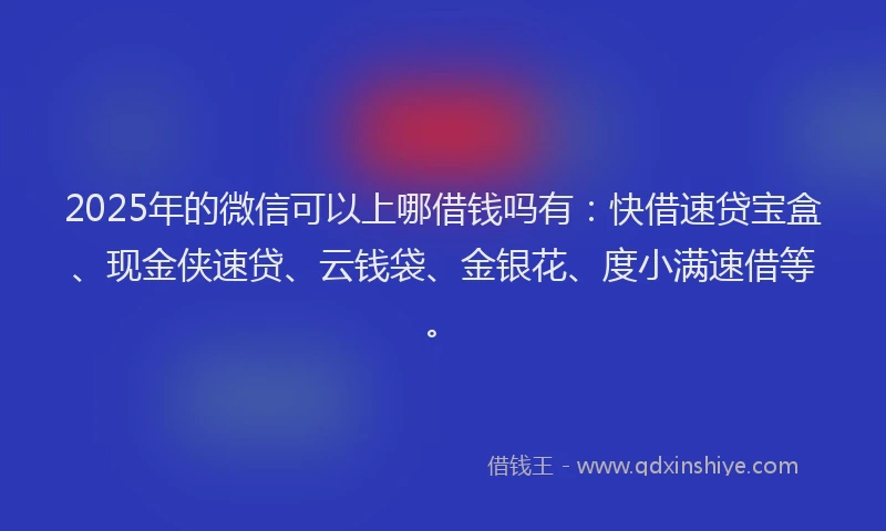 2025年的微信可以上哪借钱吗有：快借速贷宝盒、现金侠速贷、云钱袋、金银花、度小满速借等。