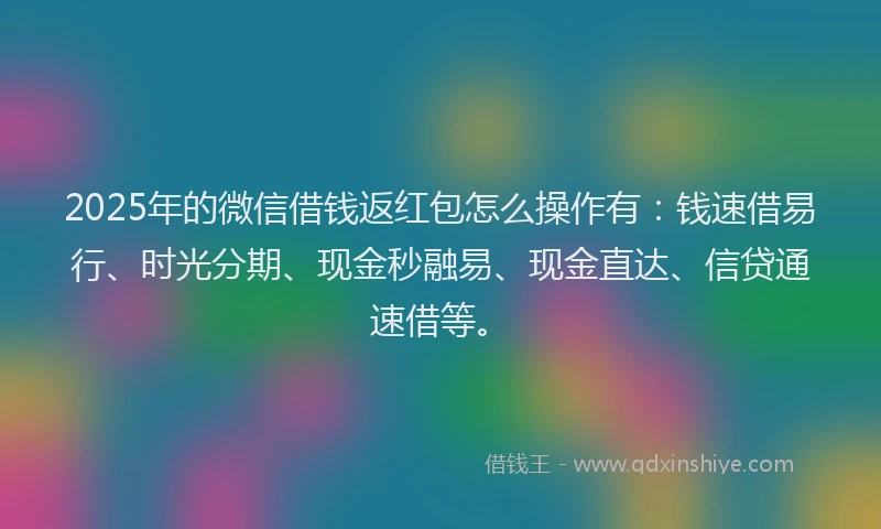 2025年的微信借钱返红包怎么操作有：钱速借易行、时光分期、现金秒融易、现金直达、信贷通速借等。
