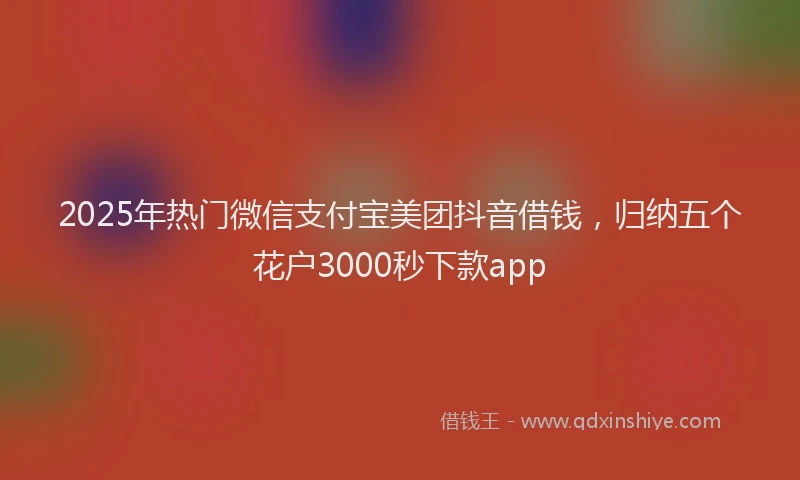 2025年热门微信支付宝美团抖音借钱，归纳五个花户3000秒下款app