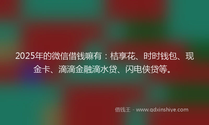 2025年的微信借钱嘛有：桔享花、时时钱包、现金卡、滴滴金融滴水贷、闪电侠贷等。