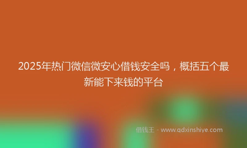 2025年热门微信微安心借钱安全吗，概括五个最新能下来钱的平台