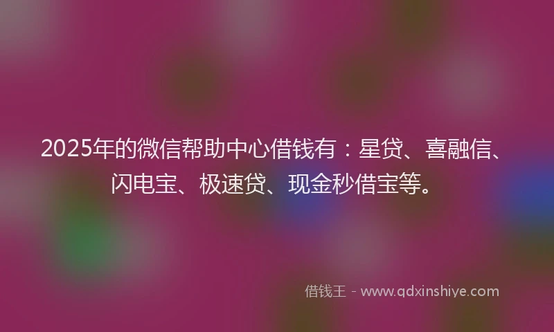 2025年的微信帮助中心借钱有：星贷、喜融信、闪电宝、极速贷、现金秒借宝等。