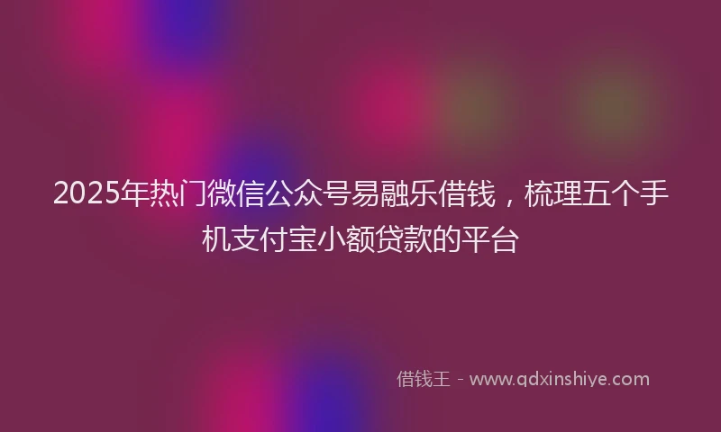 2025年热门微信公众号易融乐借钱，梳理五个手机支付宝小额贷款的平台