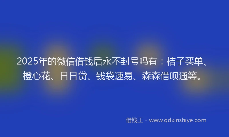 2025年的微信借钱后永不封号吗有：桔子买单、橙心花、日日贷、钱袋速易、森森借呗通等。