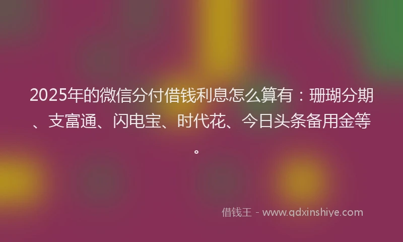 2025年的微信分付借钱利息怎么算有：珊瑚分期、支富通、闪电宝、时代花、今日头条备用金等。