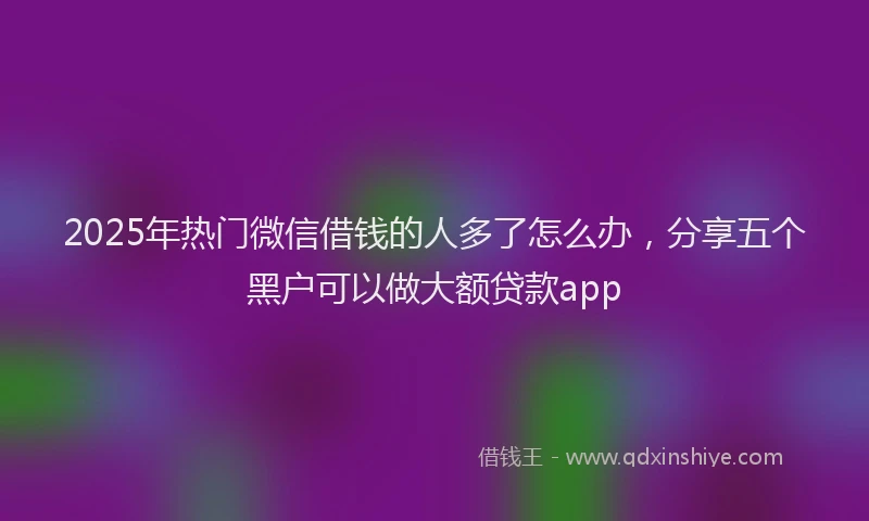 2025年热门微信借钱的人多了怎么办，分享五个黑户可以做大额贷款app