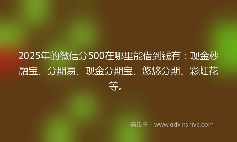 2025年的微信分500在哪里能借到钱有：现金秒融宝、分期易、现金分期宝、悠悠分期、彩虹花等。