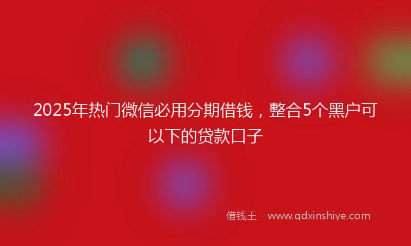 2025年热门微信必用分期借钱，整合5个黑户可以下的贷款口子