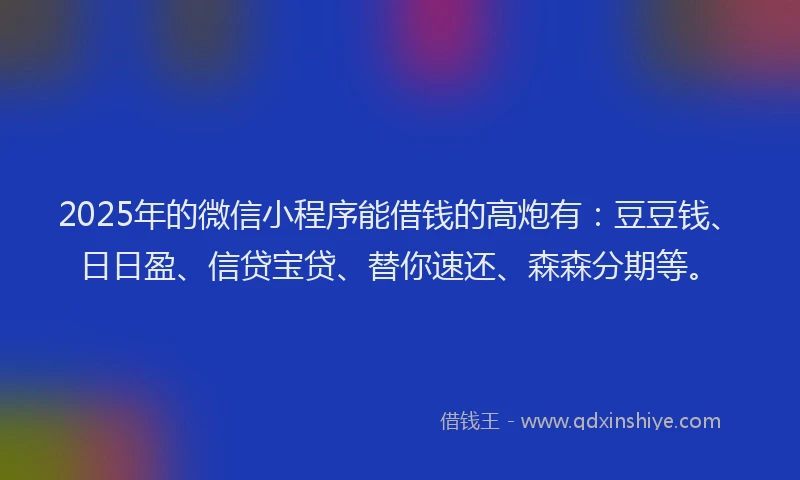 2025年的微信小程序能借钱的高炮有：豆豆钱、日日盈、信贷宝贷、替你速还、森森分期等。