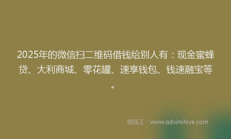 2025年的微信扫二维码借钱给别人有：现金蜜蜂贷、大利商城、零花罐、速享钱包、钱速融宝等。