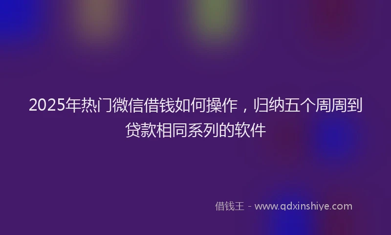 2025年热门微信借钱如何操作，归纳五个周周到贷款相同系列的软件