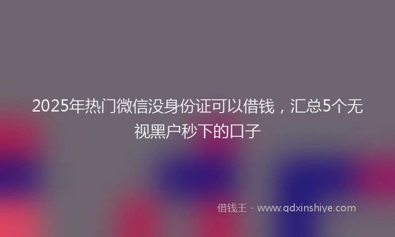 2025年热门微信没身份证可以借钱，汇总5个无视黑户秒下的口子