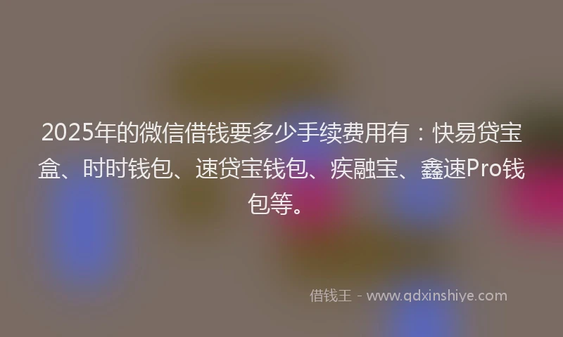 2025年的微信借钱要多少手续费用有：快易贷宝盒、时时钱包、速贷宝钱包、疾融宝、鑫速Pro钱包等。