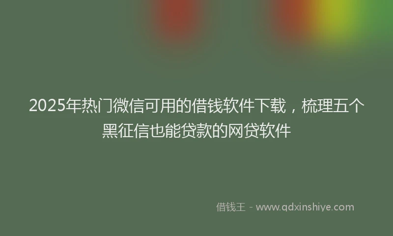 2025年热门微信可用的借钱软件下载，梳理五个黑征信也能贷款的网贷软件