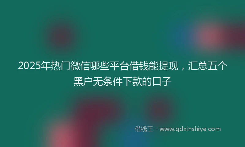 2025年热门微信哪些平台借钱能提现，汇总五个黑户无条件下款的口子